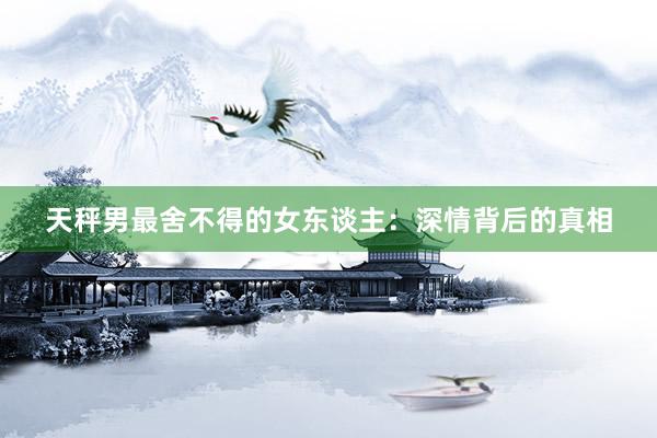 天秤男最舍不得的女东谈主：深情背后的真相