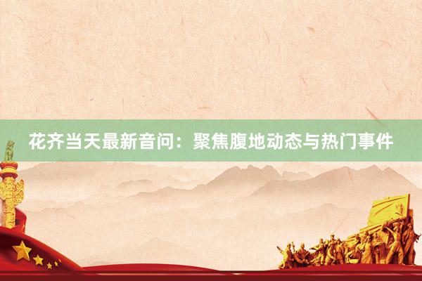 花齐当天最新音问：聚焦腹地动态与热门事件