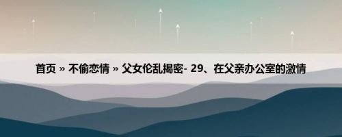 首页 » 不偷恋情 » 父女伦乱揭密- 29、在父亲办公室的激情