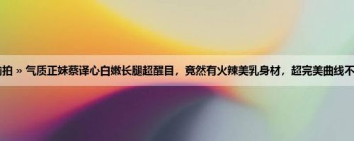 首页 » 街拍偷拍 » 气质正妹蔡译心白嫩长腿超醒目，竟然有火辣美乳身材，超完美曲线不自觉让人深陷