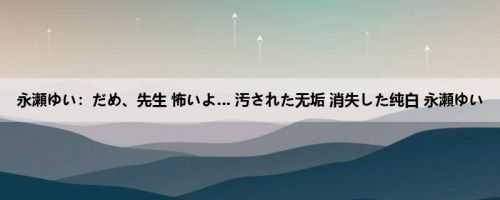 永瀬ゆい：だめ、先生 怖いよ… 汚された无垢 消失した纯白 永瀬ゆい