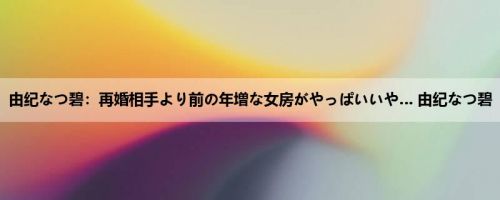 由纪なつ碧：再婚相手より前の年増な女房がやっぱいいや… 由纪なつ碧