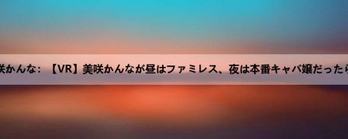 美咲かんな：【VR】美咲かんなが昼はファミレス、夜は本番キャバ嬢だったら…