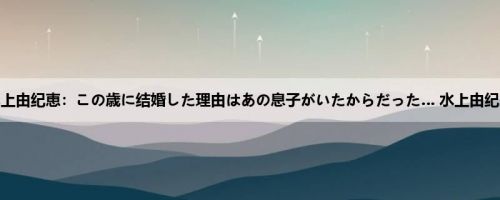 水上由纪恵：この歳に结婚した理由はあの息子がいたからだった… 水上由纪恵