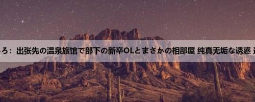 唯井まひろ：出张先の温泉旅馆で部下の新卒OLとまさかの相部屋 纯真无垢な诱惑 逆NTR ...