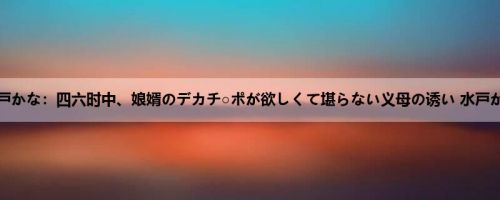 水戸かな：四六时中、娘婿のデカチ○ポが欲しくて堪らない义母の诱い 水戸かな