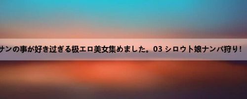 オジサンの事が好き过ぎる极エロ美女集めました。03 シロウト娘ナンパ狩り！！ 13