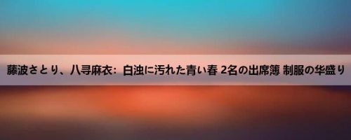 藤波さとり、八寻麻衣：白浊に汚れた青い春 2名の出席簿 制服の华盛り