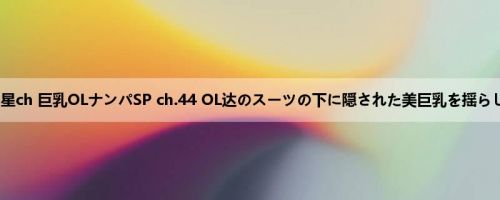  五ツ星ch 巨乳OLナンパSP ch.44 OL达のスーツの下に隠された美巨乳を揺らして...