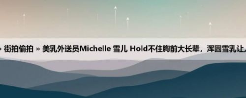 首页 » 街拍偷拍 » 美乳外送员Michelle 雪儿 Hold不住胸前大长辈，浑圆雪乳让人恋爱