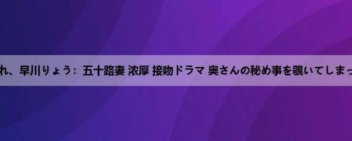 镐すみれ、早川りょう：五十路妻 浓厚 接吻ドラマ 奥さんの秘め事を覗いてしまったク...
