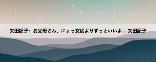 矢田纪子：お义母さん、にょっ女房よりずっといいよ… 矢田纪子