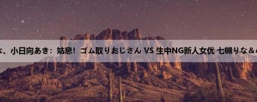 七槻りな、小日向あき：姑息！ゴム取りおじさん VS 生中NG新人女优 七槻りな＆小日向...