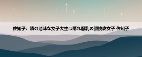 佐知子：隣の地味な女子大生は隠れ爆乳の眼镜腐女子 佐知子
