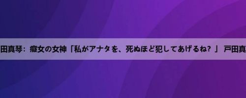 戸田真琴：癡女の女神「私がアナタを、死ぬほど犯してあげるね？」 戸田真琴