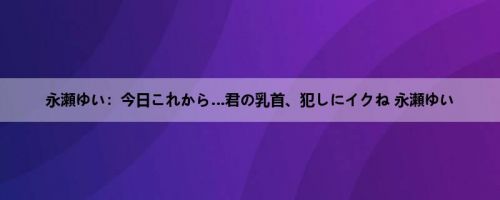 永瀬ゆい：今日これから…君の乳首、犯しにイクね 永瀬ゆい