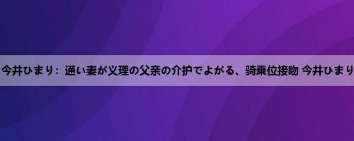 今井ひまり：通い妻が义理の父亲の介护でよがる、骑乗位接吻 今井ひまり