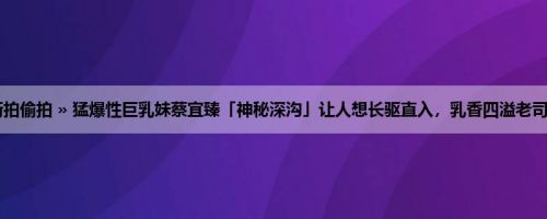 首页 » 街拍偷拍 » 猛爆性巨乳妹蔡宜臻「神秘深沟」让人想长驱直入，乳香四溢老司机不冲吗