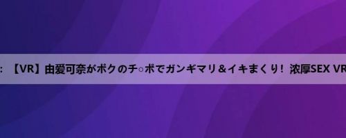 由爱可奈：【VR】由爱可奈がボクのチ○ポでガンギマリ＆イキまくり！浓厚SEX VR！！ 倦...
