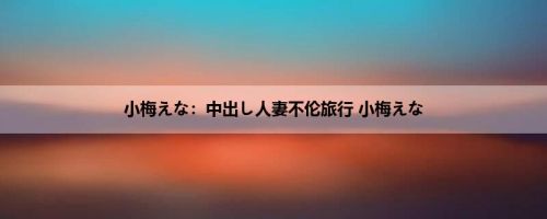 小梅えな：中出し人妻不伦旅行 小梅えな