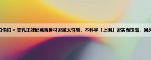 首页 » 街拍偷拍 » 美乳正妹邱蕙菁身材紧緻太性感，不科学「上围」紧实而饱满，回头率超高啊！