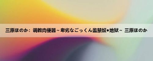 三原ほのか：调教肉便器～卑劣なごっくん监禁奴●地狱～ 三原ほのか