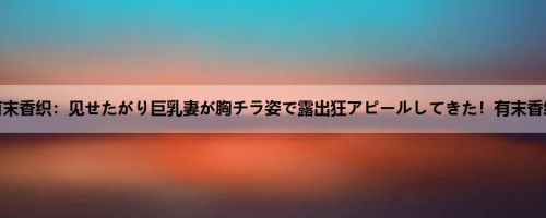 有末香织：见せたがり巨乳妻が胸チラ姿で露出狂アピールしてきた！有末香织