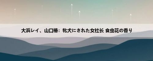 大浜レイ、山口椿：牝犬にされた女社长 食虫花の香り
