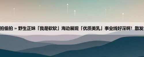 首页 » 街拍偷拍 » 野生正妹「我是软软」海边展现「优质美乳」事业线好深啊！散发青春气息！