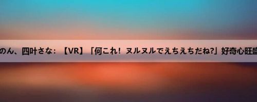 奏音かのん、四叶さな：【VR】「何これ！ヌルヌルでえちえちだね?」好奇心旺盛なア...