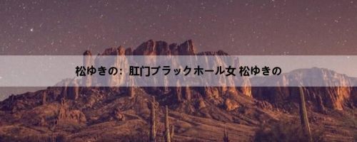 松ゆきの：肛门ブラックホール女 松ゆきの