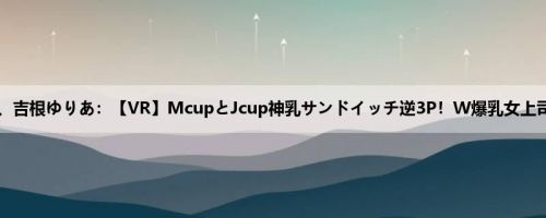 松本菜奈実、吉根ゆりあ：【VR】McupとJcup神乳サンドイッチ逆3P！W爆乳女上司とまさか...