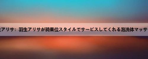 羽生アリサ：羽生アリサが骑乗位スタイルでサービスしてくれる泡洗体マッサージ