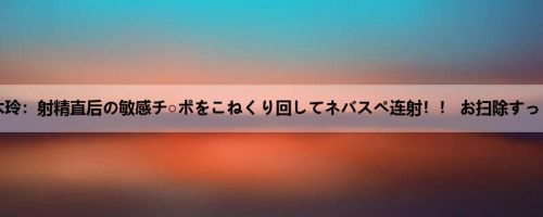久留木玲：射精直后の敏感チ○ポをこねくり回してネバスペ连射！！ お扫除すっごい...