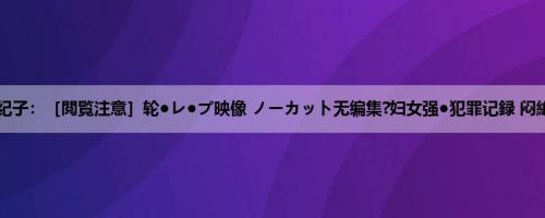 矢田纪子：［閲覧注意］轮●レ●プ映像 ノーカット无编集?妇女强●犯罪记録 闷絶！...
