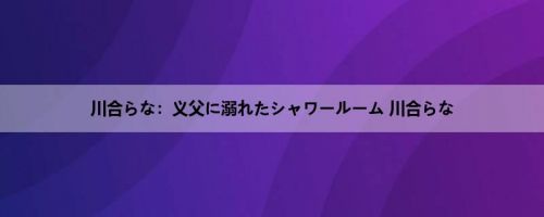 川合らな：义父に溺れたシャワールーム 川合らな