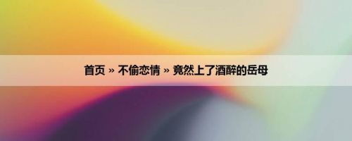 首页 » 不偷恋情 » 竟然上了酒醉的岳母