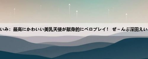 深田えいみ：最高にかわいい美乳天使が献身的にベロプレイ！ ぜ～んぶ深田えいみ 男...