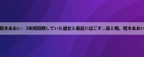 枢木あおい：3年间同栖していた彼女と最后に过ごす…夜と朝。枢木あおい