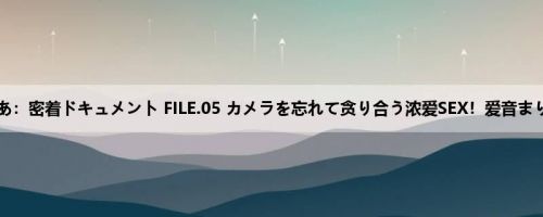 爱音まりあ：密着ドキュメント FILE.05 カメラを忘れて贪り合う浓爱SEX！爱音まりあ、史...