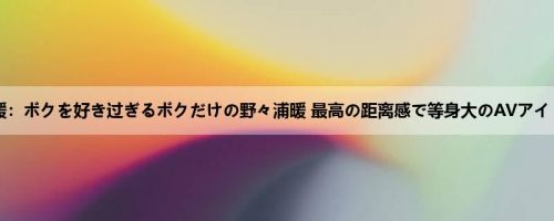 野々浦暖：ボクを好き过ぎるボクだけの野々浦暖 最高の距离感で等身大のAVアイドルを...