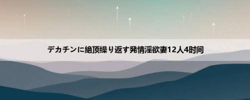 デカチンに絶顶缲り返す発情淫欲妻12人4时间