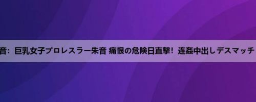 朱音：巨乳女子プロレスラー朱音 痛恨の危険日直撃！连姦中出しデスマッチ！！