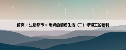 首页 » 生活都市 » 老婆的情色生活（二）修理工的福利