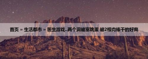 首页 » 生活都市 » 医生游戏..两个洞被塞跳蛋 被2根肉棒干的好爽