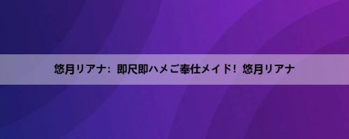 悠月リアナ：即尺即ハメご奉仕メイド！悠月リアナ