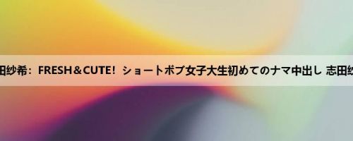 志田纱希：FRESH＆CUTE！ショートボブ女子大生初めてのナマ中出し 志田纱希
