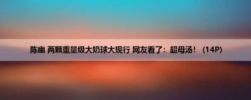 陈幽 两颗重量级大奶球大现行 网友看了：超母汤！ (14P)