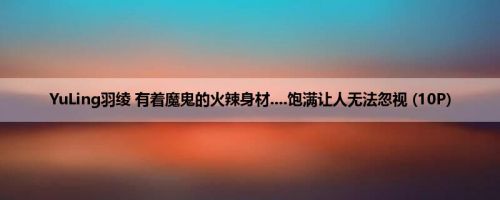 YuLing羽绫 有着魔鬼的火辣身材....饱满让人无法忽视 (10P)