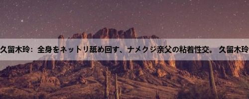 久留木玲：全身をネットリ舐め回す、ナメクジ亲父の粘着性交。 久留木玲